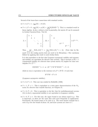 STRUCTURED SINGULAR VALUE

272

Several of the boxes have connections with standard results.

S = 0, F = 1 :

(M ) = (M ).
;

(M ) = (M ) = D2D DMD;1 . This is a standard result in
inf
linear algebra. In fact, without a loss in generality, the matrix M can be assumed
in Jordan Canonical form. Now let

S = 1, F = 0 :
2

J1 =

6
6
6
6
6
6
6
4

1

3

1
... ...

1

2

7
7
7
7
7
7
7
5

6
6
6
=6
6
6
6
4

D1

1

3

k

...

kn1 ;2

kn1 ;1

7
7
7
7
7
7
7
5

2 C n1

n1 :

;
;
Then inf1 n1 (D1 J1 D1 1 ) = klim (D1 J1 D1 1 ) = j j. (Note that by Re!1
D1 2C n
mark 11.2, the scaling matrix does not need to be Hermitian.) The conclusion
follows by applying this result to each Jordan block.
It is also equivalent to the fact that Lyapunov asymptotic stability and exponential stability are equivalent for discrete time systems. This is because (M ) < 1
(exponential stability of a discrete time system matrix M ) implies for some nonsingular D 2 C n n

(DMD;1 ) < 1 or (D;1 ) M D DMD;1 ; I < 0
which in turn is equivalent to the existence of a P = D D > 0 such that

M PM ; P < 0
(Lyapunov asymptotic stability).

S = 0, F = 2 : This case was studied by Redhe er 1959].
S = 1, F = 1 : This is equivalent to a state space characterization of the H1
norm of a discrete time transfer function, see Chapter 21.
S = 2, F = 0 : This is equivalent to the fact that for multidimensional systems
(2-d, in fact), exponential stability is not equivalent to Lyapunov stability.
S = 0, F

4 : For this case, the upper bound is not always equal to . This
is important, as these are the cases that arise most frequently in applications.
Fortunately, the bound seems to be close to . The worst known example has a
ratio of over the bound of about :85, and most systems are close to 1.

 