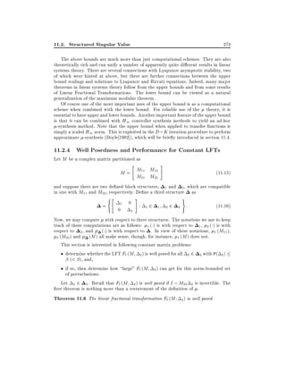 11.2. Structured Singular Value

273

The above bounds are much more than just computational schemes. They are also
theoretically rich and can unify a number of apparently quite di erent results in linear
systems theory. There are several connections with Lyapunov asymptotic stability, two
of which were hinted at above, but there are further connections between the upper
bound scalings and solutions to Lyapunov and Riccati equations. Indeed, many major
theorems in linear systems theory follow from the upper bounds and from some results
of Linear Fractional Transformations. The lower bound can be viewed as a natural
generalization of the maximum modulus theorem.
Of course one of the most important uses of the upper bound is as a computational
scheme when combined with the lower bound. For reliable use of the theory, it is
essential to have upper and lower bounds. Another important feature of the upper bound
is that it can be combined with H1 controller synthesis methods to yield an ad-hoc
-synthesis method. Note that the upper bound when applied to transfer functions is
simply a scaled H1 norm. This is exploited in the D ; K iteration procedure to perform
approximate -synthesis (Doyle 1982]), which will be brie y introduced in section 11.4.

11.2.4 Well Posedness and Performance for Constant LFTs
Let M be a complex matrix partitioned as
"

M = M11 M12
M21 M22

#

(11:15)

and suppose there are two de ned block structures, 1 and 2 , which are compatible
in size with M11 and M22 , respectively. De ne a third structure as
("

=

1

0

0
2

#

:

1

2

1

22

)

2

:

(11:16)

Now, we may compute with respect to three structures. The notations we use to keep
track of these computations are as follows: 1 ( ) is with respect to 1 , 2 ( ) is with
respect to 2 , and ( ) is with respect to . In view of these notations, 1 (M11 ),
(M ) all make sense, though, for instance, 1 (M ) does not.
2 (M22 ) and
This section is interested in following constant matrix problems:
determine whether the LFT Fl (M 2 ) is well posed for all 2 2 2 with ( 2 )
(< ), and,
if so, then determine how large" Fl (M 2 ) can get for this norm-bounded set
of perturbations.
Let 2 2 2 . Recall that Fl (M 2 ) is well posed if I ; M22 2 is invertible. The
rst theorem is nothing more than a restatement of the de nition of .

Theorem 11.6 The linear fractional transformation Fl (M

2)

is well posed

 