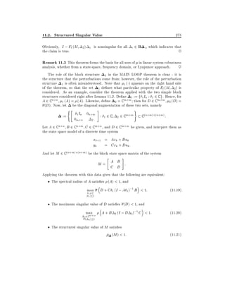 11.2. Structured Singular Value
Obviously, I ; Fl (M
the claim is true.

275

is nonsingular for all i 2 B i , which indicates that

2) 1

2

Remark 11.3 This theorem forms the basis for all uses of in linear system robustness
analysis, whether from a state-space, frequency domain, or Lyapunov approach.
~
The role of the block structure 2 in the MAIN LOOP theorem is clear - it is
the structure that the perturbations come from however, the role of the perturbation
structure 1 is often misunderstood. Note that 1 ( ) appears on the right hand side
of the theorem, so that the set 1 de nes what particular property of Fl (M 2 ) is
considered. As an example, consider the theorem applied with the two simple block
structures considered right after Lemma 11.2. De ne 1 := f 1 In : 1 2 C g . Hence, for
A 2 C n n 1 (A) = (A). Likewise, de ne 2 = C m m then for D 2 C m m 2 (D) =
(D). Now, let be the diagonal augmentation of these two sets, namely
("

:=

1 In

0m n

0n m
2

#

:

1

2C

m m
2 2C

)

C (n+m) (n+m) :

Let A 2 C n n B 2 C n m C 2 C m n , and D 2 C m m be given, and interpret them as
the state space model of a discrete time system

xk+1 = Axk + Buk
yk = Cxk + Duk :
And let M 2 C (n+m) (n+m) be the block state space matrix of the system
"

#

M= A B :
C D
Applying the theorem with this data gives that the following are equivalent:
The spectral radius of A satis es (A) < 1, and
max

j

1 2C
1j 1

D + C 1 (I ; A 1 );1 B < 1:

(11:19)

The maximum singular value of D satis es (D) < 1, and
max m
m

2 2C
( 2) 1

A+B

2 (I ; D 2 )

The structured singular value of M satis es
(M ) < 1:

;1 C < 1:

(11:20)

(11:21)

 