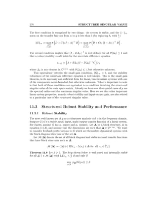 STRUCTURED SINGULAR VALUE

276

The rst condition is recognized by two things: the system is stable, and the jj jj1
norm on the transfer function from u to y is less than 1 (by replacing 1 with 1 )
z

kGk1 := max D + C (zI ; A);1 B = max
2C
z2C
jzj 1

j

1
1j 1

D + C 1 (I ; A 1 );1 B :

The second condition implies that (I ; D 2 );1 is well de ned for all ( 2 )
that a robust stability result holds for the uncertain di erence equation

xk+1 = A + B

2 (I ; D 2 )

1 and

;1 C x
k

where 2 is any element in C m m with ( 2 ) 1, but otherwise unknown.
This equivalence between the small gain condition, kGk1 < 1, and the stability
robustness of the uncertain di erence equation is well known. This is the small gain
theorem, in its necessary and su cient form for linear, time invariant systems with one
of the components norm-bounded, but otherwise unknown. What is important to note
is that both of these conditions are equivalent to a condition involving the structured
singular value of the state space matrix. Already we have seen that special cases of are
the spectral radius and the maximum singular value. Here we see that other important
linear system properties, namely robust stability and input-output gain, are also related
to a particular case of the structured singular value.

11.3 Structured Robust Stability and Performance
11.3.1 Robust Stability

The most well-known use of as a robustness analysis tool is in the frequency domain.
Suppose G(s) is a stable, multi-input, multi-output transfer function of a linear system.
For clarity, assume G has q1 inputs and p1 outputs. Let be a block structure, as in
equation (11.3), and assume that the dimensions are such that
C q1 p1 . We want
to consider feedback perturbations to G which are themselves dynamical systems with
the block-diagonal structure of the set .
Let M ( ) denote the set of all block diagonal and stable rational transfer functions
that have block structures such as .

M ( ) :=

( ) 2 RH1 : (so ) 2

for all so 2 C +

Theorem 11.8 Let > 0. The loop shown below is well-posed and internally stable
for all ( ) 2 M ( ) with k k1 < 1 if and only if
sup

!2R

(G(j!))

 