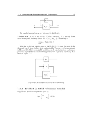 11.3. Structured Robust Stability and Performance

279

- (s)
z

w

Gp (s)

The transfer function from w to z is denoted by Fu (Gp ).

Theorem 11.9 Let > 0. For all (s) 2 M ( ) with k k1 < 1 , the loop shown
above is well-posed, internally stable, and kFu (Gp )k1
if and only if
sup

!2R

P

(Gp (j!))

:

Note that by internal stability, sup!2R (G11 (j!))
, then the proof of this
theorem is exactly along the lines of the earlier proof for Theorem 11.8, but also appeals
to Theorem 11.7. This is a remarkably useful theorem. It says that a robust performance
problem is equivalent to a robust stability problem with augmented uncertainty as
shown in Figure 11.5.

-

f

-

Gp (s)
Figure 11.5: Robust Performance vs Robust Stability

11.3.3 Two Block : Robust Performance Revisited
Suppose that the uncertainty block is given by
"

=

1
2

#

2 RH1

 