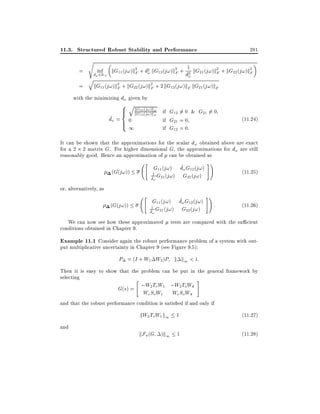 11.3. Structured Robust Stability and Performance
s

=
=

inf

d! 2R+

q

kG11

281

kG11 (j!)k2 + d2 kG12 (j!)k2 + d12 kG21 (j!)k2 + kG22 (j!)k2
!
F
F
F
F
!

(j!)k2

F + kG22

(j!)k2

F + 2 kG12 (j! )kF kG21 (j! )kF

with the minimizing d! given by

8 q
kG21 (j!)kF
>
>
<
kG12 (j!)k

F

~
d! = > 0
>
:

1

if G12 6= 0 & G21 6= 0
if G21 = 0
if G12 = 0:

(11:24)

It can be shown that the approximations for the scalar d! obtained above are exact
for a 2 2 matrix G. For higher dimensional G, the approximations for d! are still
reasonably good. Hence an approximation of can be obtained as
(G(j!))

"

^
G11 (j!) d! G12 (j!)
1 G21 (j! ) G22 (j! )
^
d!

#!

"

~
G11 (j!) d! G12 (j!)
1 G21 (j! ) G22 (j! )
~
d!

#!

(11:25)

or, alternatively, as
(G(j!))

We can now see how these approximated
conditions obtained in Chapter 9.

:

(11:26)

tests are compared with the su cient

Example 11.1 Consider again the robust performance problem of a system with output multiplicative uncertainty in Chapter 9 (see Figure 9.5):

P = (I + W1 W2 )P k k1 < 1:
Then it is easy to show that the problem can be put in the general framework by
selecting
"
#

G(s) = ;W2 To W1 ;W2 ToWd
We So W1 We So Wd

and that the robust performance condition is satis ed if and only if

kW2 ToW1 k1 1
and

(11:27)

kFu (G )k1 1

(11:28)

 