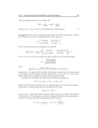 11.3. Structured Robust Stability and Performance

283

Then the minimization over d is obtained i
(d )2 + (d1 )2 = (d )2 + (d1 )2
which gives d2 =

1

2

. The result then follows from substituting d.

Example 11.2 As another example, consider again the skewed speci cation problem
from Chapter 9. Then the corresponding G matrix is given by
"

#

G = ;W2 Ti W1 ;W2 KSoWd :
We So PW1

We So Wd

So the robust performance speci cation is satis ed i
"

(G(j!)) = d inf
2R
!

+

;W2 Ti W1

1

d! We So PW1

;d! W2 KSoWd
We So Wd

#!

1

for all ! 0. As in the last example, an upper bound can be obtained by taking
s

kW So PW
d! = kW eKS W1 k :
2 o dk
Then

q

(Wd;1 PW1 )(kW2 Ti W1 k + kWe So Wd k):
(G(j!))
In particular, this suggests that the robust performance margin is inversely proportional
to the square root of the plant condition number if Wd = I and W1 = I . This can be
further illustrated by considering a plant-inverting control system.
To simplify the exposition, we shall make the following assumptions:

We = ws I Wd = I W1 = I W2 = wt I
and P is stable and has a stable inverse (i.e., minimum phase) (P can be strictly proper).
Furthermore, we shall assume that the controller has the form

K (s) = P ;1 (s)l(s)
where l(s) is a scalar loop transfer function which makes K (s) proper and stabilizes
the closed-loop. This compensator produces diagonal sensitivity and complementary
sensitivity functions with identical diagonal elements, namely
l(
So = Si = 1 +1l(s) I To = Ti = 1 + s)s) I:
l(

 