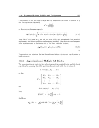 11.3. Structured Robust Stability and Performance

285

Using Lemma 11.10, it is easy to show that the maximum is achieved at either or
and that optimal d is given by
j t
d2 = jww"j j
s

so the structured singular value is
s

(G(j!)) = jws "j2 + jwt j2 + jws "jjwt j (P ) + (1 ) ]:
P

(11:29)

Note that if jws "j and jwt j are not too large, which are guaranteed if the nominal
performance and robust stability conditions are satis ed, then the structured singular
value is proportional to the square root of the plant condition number:
(G(j!))

p

jws "jjwt j (P ) :

(11:30)

3
This con rms our intuition that an ill-conditioned plant with skewed speci cations is
hard to control.

11.3.4 Approximation of Multiple Full Block

The approximations given in the last subsection can be generalized to the multiple block
problem by assuming that M is partitioned consistently with the structure of
= diag(
so that

2

M=
and

6
6
6
6
4

1

2

::: F)

M11 M12
M21 M22

M1F
M2F

MF 1 MF 2

MFF

..
.

..
.

..
.

3
7
7
7
7
5

D = diag(d1 I : : : dF ;1 I I ):

Now

d
DMD;1 = Mij di
j

And hence
(M )

dF := 1:

inf (DMD;1 ) = D2D
inf

D2D

d
Mij d i
j

 