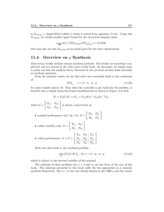 11.4. Overview on Synthesis

287

is Dsubopt = diag(0:3212 0:4643 1) which is solved from equation (11.31). Using this
Dsubopt , we obtain another upper bound for the structured singular value:
;1
(Dsubopt MDsubopt ) = 12:2538:

(M )

One may also use this Dsubopt as an initial guess for the exact optimization.

3

11.4 Overview on Synthesis
This section brie y outlines various synthesis methods. The details are somewhat complicated and are treated in the other parts of the book. At this point, we simply want
to point out how the analysis theory discussed in the previous sections leads naturally
to synthesis questions.
From the analysis results, we see that each case eventually leads to the evaluation
of
kM k
= 2 1 or
(11:33)
for some transfer matrix M . Thus when the controller is put back into the problem, it
involves only a simple linear fractional transformation as shown in Figure 11.6 with
"

M = F` (G K ) = G11 + G12 K (I ; G22 K );1 G21 :

G11 G12
where G =
G21 G22

#

is chosen, respectively, as
"

P P
nominal performance only ( = 0): G = 22 23
P32 P33
"

P P
robust stability only: G = 11 13
P31 P33

#

#

3

2

P11 P12 P13
robust performance: G = P = 6 P21 P22 P23 7.
5
4
P31 P32 P33
Each case then leads to the synthesis problem
min kF` (G K )k
K

for = 2 1 or

(11:34)

which is subject to the internal stability of the nominal.
The solutions of these problems for = 2 and 1 are the focus of the rest of this
book. The solutions presented in this book unify the two approaches in a common
synthesis framework. The = 2 case was already known in the 1960's, and the results

 