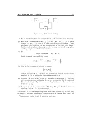 11.4. Overview on Synthesis

289

D

D;1

G

- K
Figure 11.7: -Synthesis via Scaling
(i) Fix an initial estimate of the scaling matrix D! 2 D pointwise across frequency.
(ii) Find scalar transfer functions di (s) d;1 (s) 2 RH1 for i = 1 2 : : : (F ; 1) such
i
that jdi (j!)j d! . This step can be done using the interpolation theory Youla
i
and Saito, 1967] however, this will usually result in very high order transfer
functions, which explains why this process is currently done mostly by graphical
matching using lower order transfer functions.
(iii) Let
D(s) = diag(d1 (s)I : : : dF ;1 (s)I I ):
Construct a state space model for system
"

^
G(s) = D(s)

#

I

"

;1
G(s) D (s)

#

I

:

(iv) Solve an H1 -optimization problem to minimize
^
F` (G K )

1

over all stabilizing K 's. Note that this optimization problem uses the scaled
^
version of G. Let its minimizing controller be denoted by K .
^ ;
(v) Minimize D! F` (G K )D! 1 ] over D! , pointwise across frequency.4 Note that
^
this evaluation uses the minimizing K from the last step, but that G is unscaled.
The minimization itself produces a new scaling function. Let this new function
^
be denoted by D! .
^
(vi) Compare D! with the previous estimate D! . Stop if they are close, but, otherwise,
^
replace D! with D! and return to step (ii).
With either K or D xed, the global optimum in the other variable may be found using
the and H1 solutions. Although the joint optimization of D and K is not convex and
4

The approximate solutions given in the last section may be used.

 