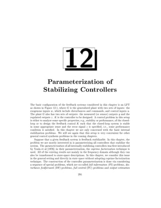 12

Parameterization of
Stabilizing Controllers
The basic con guration of the feedback systems considered in this chapter is an LFT
as shown in Figure 12.1, where G is the generalized plant with two sets of inputs: the
exogenous inputs w, which include disturbances and commands, and control inputs u.
The plant G also has two sets of outputs: the measured (or sensor) outputs y and the
regulated outputs z . K is the controller to be designed. A control problem in this setup
is either to analyze some speci c properties, e.g., stability or performance, of the closedloop or to design the feedback control K such that the closed-loop system is stable
in some appropriate sense and the error signal z is speci ed, i.e., some performance
condition is satis ed. In this chapter we are only concerned with the basic internal
stabilization problems. We will see again that this setup is very convenient for other
general control synthesis problems in the coming chapters.
Suppose that a given feedback system is feedback stabilizable. In this chapter, the
problem we are mostly interested in is parameterizing all controllers that stabilize the
system. The parameterization of all internally stabilizing controllers was rst introduced
by Youla et al 1976] in their parameterization, the coprime factorization technique is
used. All of the existing results are mainly in the frequency domain although they can
also be transformed to state-space descriptions. In this chapter, we consider this issue
in the general setting and directly in state space without adopting coprime factorization
technique. The construction of the controller parameterization is done via considering
a sequence of special problems, which are so-called full information (FI) problems, disturbance feedforward (DF) problems, full control (FC) problems and output estimation
291

 