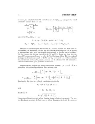 INTRODUCTION

14

Moreover, the set of all admissible controllers such that kTzw k1 < equals the set of
all transfer matrices from y to u in

u

M1

-

y

2

^
A1 ;Z1 L1 Z1 B2
4 F1
M1 (s) =
0
I
I
0
;C2

Q

3
5

where Q 2 RH1 , kQk1 < and
^
A1 := A + ;2B1 B1 X1 + B2 F1 + Z1 L1 C2

F1 := ;B2 X1

L1 := ;Y1 C2

Z1 := (I ; ;2Y1 X1 );1 :

Chapter 17 considers again the standard H1 control problem but with some assumptions in the last chapter relaxed. We indicate how the assumptions can be relaxed
to accommodate other more complicated problems such as singular control problems.
We also consider the integral control in the H2 and H1 theory and show how the
general H1 solution can be used to solve the H1 ltering problem. The conventional
Youla parameterization approach to the H2 and H1 problems is also outlined. Finally,
the general state feedback H1 control problem and its relations with full information
control and di erential game problems are discussed.
~ ~
Chapter 18 rst solves a gap metric minimization problem. Let P = M ;1 N be a
normalized left coprime factorization. Then we show that
inf

K stabilizing

= K stabilizing
inf

K (I + PK );1 I P
I

K (I + PK );1M ;1 =
~
I
1

q

1;

1

~ ~
N M

2

H

;1

:

This implies that there is a robustly stabilizing controller for
~
~
P = (M + ~ M );1 (N + ~ N )
with
if and only if

~N ~M
q

1<

~ ~ H
1; N M 2 :
Using this stabilization result, a loop shaping design technique is proposed. The proposed technique uses only the basic concept of loop shaping methods and then a robust

 