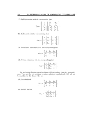 296

PARAMETERIZATION OF STABILIZING CONTROLLERS

FI. Full information, with the corresponding plant
2

A
6
6 C1
GFI = 6 " #
6
I
4

3

B1
D
" 11#

0

B2
7
D 7
" 12# 7 :
7

0

0
0

I

5

FC. Full control, with the corresponding plant
2

A B1
6
GFC = 6 C1 D11
6
4
C2 D21

h
h
h

i 3

I 0
0 I

i 7
7
7
i 5

0 0

:

DF. Disturbance feedforward, with the corresponding plant
3

2

A B1 B2
GDF = 6 C1 D11 D12 7 :
5
4
C2 I
0
OE. Output estimation, with the corresponding plant
2

3

A B1 B2
6
GOE = 4 C1 D11 I 7 :
5
C2 D21 0
The motivations for these special problems will be given later when they are considered. There are also two additional structures which are standard and which will not
be considered in this chapter they are
SF. State feedback

OI. Output injection

2

3

A B1 B2
6
GSF = 4 C1 D11 D12 7 :
5
I 0 0
2

3

A B1 I
6
GOI = 4 C1 D11 0 7 :
5
C2 D21 0

 