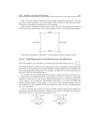 12.2. Duality and Special Problems

297

Here we assume that all physical variables have compatible dimensions. We say
that these special problems are special cases of OF problems in the sense that their
structures are speci ed in comparison to OF problems.
The structure of transfer matrices shows clearly that FC, OE (and OI) are duals of
FI, DF (and SF), respectively. These relationships are shown in the following diagram:
dual

FI

6

- FC
6

equivalent

equivalent

?

?

dual

- OE
DF
The precise meaning of equivalent" in this diagram will be explained below.

12.2.2 Full Information and Disturbance Feedforward

"

#

x .
In the FI problem, the controller is provided with Full Information since y =
w
For the FI problem, we only need to assume that (A B2 ) is stabilizable to guarantee the

solvability. It is clear that if any output feedback control problem is to be solvable then
the corresponding FI problem has to be solvable, provided FI is of the same structure
with OF except for the speci ed parts.
To motivate the name Disturbance Feedforward, consider the special case with C2 =
0. Then there is no feedback and the measurement is exactly w, where w is generally
regarded as disturbance to the system. Only the disturbance, w, is fed through directly
to the output. As we shall see, the feedback caused by C2 6= 0 does not a ect the
transfer function from w to the output z , but it does a ect internal stability. In fact,
the conditions for the solvability of the DF problem are that (A B2 ) is stabilizable and
(C2 A) is detectable.
Now we examine the connection between the DF problem and the FI problem and
show the meaning of their equivalence. Suppose that we have controllers KFI and KDF
and let TFI and TDF denote the closed-loop Tzw s in

z

yFI

GFI

- KFI

w

z

u

yDF

GDF

- KDF

w

u

 