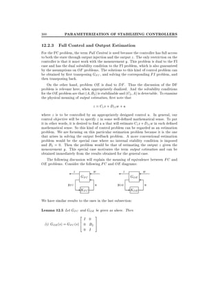 300

PARAMETERIZATION OF STABILIZING CONTROLLERS

12.2.3 Full Control and Output Estimation
For the FC problem, the term Full Control is used because the controller has full access
to both the state through output injection and the output z . The only restriction on the
controller is that it must work with the measurement y. This problem is dual to the FI
case and has the dual solvability condition to the FI problem, which is also guaranteed
by the assumptions on OF problems. The solutions to this kind of control problem can
be obtained by rst transposing GFC , and solving the corresponding FI problem, and
then transposing back.
On the other hand, problem OE is dual to DF . Thus the discussion of the DF
problem is relevant here, when appropriately dualized. And the solvability conditions
for the OE problem are that (A B2 ) is stabilizable and (C2 A) is detectable. To examine
the physical meaning of output estimation, rst note that

z = C1 x + D11 w + u
where z is to be controlled by an appropriately designed control u. In general, our
control objective will be to specify z in some well-de ned mathematical sense. To put
it in other words, it is desired to nd a u that will estimate C1 x + D11 w in such de ned
mathematical sense. So this kind of control problem can be regarded as an estimation
problem. We are focusing on this particular estimation problem because it is the one
that arises in solving the output feedback problem. A more conventional estimation
problem would be the special case where no internal stability condition is imposed
and B2 = 0. Then the problem would be that of estimating the output z given the
measurement y. This special case motivates the term output estimation and can be
obtained immediately from the results obtained for the general case.
The following discussion will explain the meaning of equivalence between FC and
OE problems. Consider the following FC and OE diagrams:

z
yFC

GFC

- KFC

w

z

u

yOE

GOE

- KOE

We have similar results to the ones in the last subsection:

Lemma 12.5 Let GFC and GOE be given as above. Then
2

I 0
6
(i) GOE (s) = GFC (s) 4 0 B2
0 I

3
7
5

w
u

 