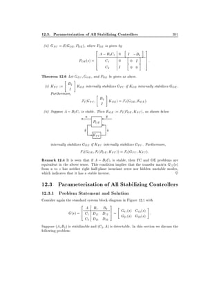 12.3. Parameterization of All Stabilizing Controllers
(ii) GFC = S (GOE POE ), where POE is given by
2

A ; B2 C1 0
6
6
POE (s) = 6 C1
0
4
C2
I

h

I ;B2i
h
0 I i
h
0 0

301
i 3
7
7
7
5

:

Theorem 12.6 Let GFC GOE , and POE be given as above.
"

#

B2 K internally stabilizes G if K internally stabilizes G .
(i) KFC :=
OE
FC
OE
OE
I
Furthermore,

"

#

F` (GFC B2 KOE ) = F`(GOE KOE ):
I
(ii) Suppose A ; B2 C1 is stable. Then KOE := F` (POE KFC ), as shown below
y
u
POE
y
^

- KFC

u
^

internally stabilizes GOE if KFC internally stabilizes GFC . Furthermore,
F` (GOE F`(POE KFC )) = F`(GFC KFC ):

Remark 12.4 It is seen that if A ; B2C1 is stable, then FC and OE problems are
equivalent in the above sense. This condition implies that the transfer matrix G12 (s)
from u to z has neither right half-plane invariant zeros nor hidden unstable modes,
which indicates that it has a stable inverse.
~

12.3 Parameterization of All Stabilizing Controllers
12.3.1 Problem Statement and Solution

Consider again the standard system block diagram in Figure 12.1 with
2

3

"
#
A B1 B2
G11 (s) G12 (s) :
7
6
G(s) = 4 C1 D11 D12 5 =
G21 (s) G22 (s)
C2 D21 D22
Suppose (A B2 ) is stabilizable and (C2 A) is detectable. In this section we discuss the

following problem:

 
