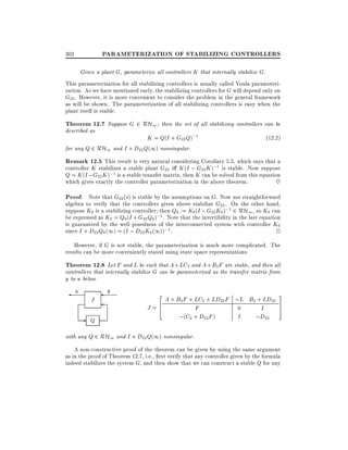 PARAMETERIZATION OF STABILIZING CONTROLLERS

302

Given a plant G, parameterize all controllers K that internally stabilize G.

This parameterization for all stabilizing controllers is usually called Youla parameterization. As we have mentioned early, the stabilizing controllers for G will depend only on
G22 . However, it is more convenient to consider the problem in the general framework
as will be shown. The parameterization of all stabilizing controllers is easy when the
plant itself is stable.

Theorem 12.7 Suppose G 2 RH1 then the set of all stabilizing controllers can be
described as

K = Q(I + G22 Q);1
for any Q 2 RH1 and I + D22 Q(1) nonsingular.

(12:2)

Remark 12.5 This result is very natural considering Corollary 5.5, which says that a
controller K stabilizes a stable plant G22 i K (I ; G22 K );1 is stable. Now suppose
Q = K (I ; G22 K );1 is a stable transfer matrix, then K can be solved from this equation
which gives exactly the controller parameterization in the above theorem.
~
Proof. Note that G22 (s) is stable by the assumptions on G. Now use straightforward
algebra to verify that the controllers given above stabilize G22 . On the other hand,
suppose K0 is a stabilizing controller then Q0 := K0(I ; G22 K0 );1 2 RH1 , so K0 can
be expressed as K0 = Q0 (I + G22 Q0 );1 . Note that the invertibility in the last equation
is guaranteed by the well posedness of the interconnected system with controller K0
since I + D22 Q0 (1) = (I ; D22 K0 (1));1 .
2

However, if G is not stable, the parameterization is much more complicated. The
results can be more conveniently stated using state space representations.

Theorem 12.8 Let F and L be such that A + LC2 and A + B2F are stable, and then all

controllers that internally stabilize G can be parameterized as the transfer matrix from
y to u below

u

J

- Q

y

2

A + B2 F + LC2 + LD22F ;L B2 + LD22
6
J =4
F
0
I
;(C2 + D22 F )
I
;D22

3
7
5

with any Q 2 RH1 and I + D22 Q(1) nonsingular.

A non-constructive proof of the theorem can be given by using the same argument
as in the proof of Theorem 12.7, i.e., rst verify that any controller given by the formula
indeed stabilizes the system G, and then show that we can construct a stable Q for any

 