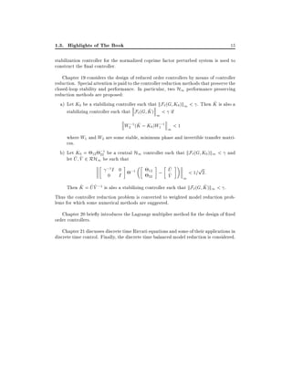 1.3. Highlights of The Book

15

stabilization controller for the normalized coprime factor perturbed system is used to
construct the nal controller.
Chapter 19 considers the design of reduced order controllers by means of controller
reduction. Special attention is paid to the controller reduction methods that preserve the
closed-loop stability and performance. In particular, two H1 performance preserving
reduction methods are proposed:
^
a) Let K0 be a stabilizing controller such that kF` (G K0 )k1 < . Then K is also a
^
stabilizing controller such that F`(G K ) < if
1
^
W ;1 (K ; K0)W ;1
2

1

1

<1

where W1 and W2 are some stable, minimum phase and invertible transfer matrices.
b) Let K0 = 12 ;1 be a central H1 controller such that kF`(G K0 )k1 < and
22
^ ^
let U V 2 RH1 be such that
;1 I 0
p
^
12 ; U
;1
< 1= 2:
^
0 I
V
22
1
^ ^^
^
Then K = U V ;1 is also a stabilizing controller such that kF`(G K )k1 < .
Thus the controller reduction problem is converted to weighted model reduction problems for which some numerical methods are suggested.
Chapter 20 brie y introduces the Lagrange multiplier method for the design of xed
order controllers.
Chapter 21 discusses discrete time Riccati equations and some of their applications in
discrete time control. Finally, the discrete time balanced model reduction is considered.

 