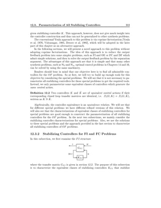 12.3. Parameterization of All Stabilizing Controllers

303

given stabilizing controller K . This approach, however, does not give much insight into
the controller construction and thus can not be generalized to other synthesis problems.
The conventional Youla approach to this problem is via coprime factorization Youla
et al, 1976, Vidyasagar, 1985, Desoer et al, 1982], which will be adopted in the later
part of this chapter as an alternative approach.
In the following sections, we will present a novel approach to this problem without
adopting coprime factorizations. The idea of this approach is to reduce the output
feedback problem into some simpler problems, such as FI and OE or FC and DF which
admit simple solutions, and then to solve the output feedback problem by the separation
argument. The advantages of this approach are that it is simple and that many other
synthesis problems, such as H2 and H1 optimal control problems in Chapters 14 and 16,
can be solved by using the same machinery.
Readers should bear in mind that our objective here is to nd all admissible controllers for the OF problem. So at rst, we will try to build up enough tools for this
objective by considering the special problems. We will see that it is not necessary to parameterize all stabilizing controllers for these special problems to get the required tools.
Instead, we only parameterize some equivalent classes of controllers which generate the
same control action.
^
De nition 12.2 Two controllers K and K are of equivalent control actions if their
^
corresponding closed loop transfer matrices are identical, i.e. Fl (G K ) = Fl (G K ),
^.
written as K = K
Algebraically, the controller equivalence is an equivalence relation. We will see that
for di erent special problems we have di erent re ned versions of this relation. We
will also see that the characterizations of equivalent classes of stabilizing controllers for
special problems are good enough to construct the parameterization of all stabilizing
controllers for the OF problem. In the next two subsections, we mainly consider the
stabilizing controller characterizations for special problems. Also, we use the solutions
to these special problems and the approach provided in the last section to characterize
all stabilizing controllers of OF problems.

12.3.2 Stabilizing Controllers for FI and FC Problems
In this subsection, we rst examine the FI structure

z
yFI

GFI

- KFI

w
u

where the transfer matrix GFI is given in section 12.2. The purpose of this subsection
is to characterize the equivalent classes of stabilizing controllers KFI that stabilize

 
