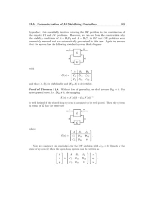 12.3. Parameterization of All Stabilizing Controllers

309

byproduct this essentially involves reducing the OF problem to the combination of
the simpler FI and FC problems. Moreover, we can see from the construction why
the stability conditions of A ; B1 C2 and A ; B2 C1 in DF and OE problems were
reasonably assumed and are automatically guaranteed in this case. Again we assume
that the system has the following standard system block diagram:

z

y
with

G

- K

w

u
3

2

A B1 B2
G(s) = 6 C1 D11 D12 7
5
4
C2 D21 D22
and that (A B2 ) is stabilizable and (C2 A) is detectable.

Proof of Theorem 12.8. Without loss of generality, we shall assume D22 = 0. For
more general cases, i.e. D22 6= 0, the mapping
^
K (s) = K (s)(I ; D22 K (s));1
is well de ned if the closed-loop system is assumed to be well posed. Then the system
^
in terms of K has the structure
z

y
where

^
G

- K
^

w

u

2

3

A B1 B2
^ (s) = 6 C1 D11 D12 7 :
G
4
5
C2 D21 0

Now we construct the controllers for the OF problem with D22 = 0. Denote x the
state of system G then the open-loop system can be written as
2
6
4

3

2

x
_
A B1 B2
7 6
z 5 = 4 C1 D11 D12
y
C2 D21 0

32
76
54

3

x
w 7:
5
u

 