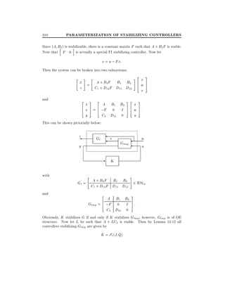 310

PARAMETERIZATION OF STABILIZING CONTROLLERS

Since (A B2 ) is stabilizable, there is a constant matrix F such that A + B2 F is stable.
h
i
Note that F 0 is actually a special FI stabilizing controller. Now let

v = u ; Fx:
Then the system can be broken into two subsystems:
"

#

"

x = A + B2 F B1 B2
_
z
C1 + D12 F D11 D12

and

2
6
4

3

2

A B1 B2
x
_
7 6
v 5 = 4 ;F 0 I
C2 D21 0
y

32
76
54

#

2
6
4

x
w
v

3
7
5

3

x
w 7:
5
u

This can be shown pictorially below:

z

v

G1

y

w
u

Gtmp

- K
with
and

"

#

G1 = A + B2 F B1 B2 2 RH1
C1 + D12 F D11 D12
2

3

A B1 B2
6
Gtmp = 4 ;F 0 I 7 :
5
C2 D21 0
Obviously, K stabilizes G if and only if K stabilizes Gtmp however, Gtmp is of OE
structure. Now let L be such that A + LC2 is stable. Then by Lemma 12.12 all
controllers stabilizing Gtmp are given by
K = F`(J Q)

 