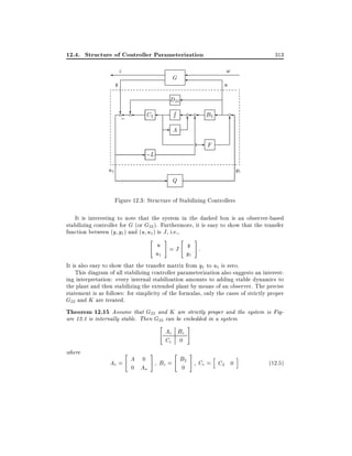 12.4. Structure of Controller Parameterization
z

313

w

G

y

u

D22

? c
?
;

c

R

C2

c

c

66

-A

c

6

-F

- ;L
u1

B2

y1

- Q
Figure 12.3: Structure of Stabilizing Controllers

It is interesting to note that the system in the dashed box is an observer-based
stabilizing controller for G (or G22 ). Furthermore, it is easy to show that the transfer
function between (y y1 ) and (u u1) is J , i.e.,
"

#

"

#

u =J y :
u1
y1
It is also easy to show that the transfer matrix from y1 to u1 is zero.

This diagram of all stabilizing controller parameterization also suggests an interesting interpretation: every internal stabilization amounts to adding stable dynamics to
the plant and then stabilizing the extended plant by means of an observer. The precise
statement is as follows: for simplicity of the formulas, only the cases of strictly proper
G22 and K are treated.
Theorem 12.15 Assume that G22 and K are strictly proper and the system is Figure 12.1 is internally stable. Then G22 can be embedded in a system
"

where

"

Ae = A 0
0 Aa

#

Ae Be
Ce 0
"

Be = B2
0

#

#

h

Ce = C2 0

i

(12:5)

 