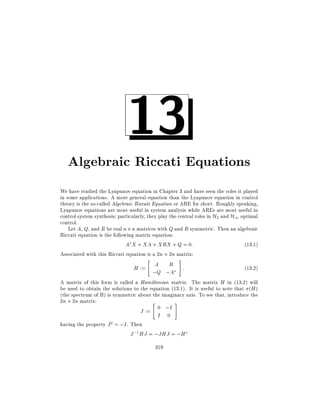 13

Algebraic Riccati Equations
We have studied the Lyapunov equation in Chapter 3 and have seen the roles it played
in some applications. A more general equation than the Lyapunov equation in control
theory is the so-called Algebraic Riccati Equation or ARE for short. Roughly speaking,
Lyapunov equations are most useful in system analysis while AREs are most useful in
control system synthesis particularly, they play the central roles in H2 and H1 optimal
control.
Let A, Q, and R be real n n matrices with Q and R symmetric. Then an algebraic
Riccati equation is the following matrix equation:
A X + XA + XRX + Q = 0:
(13:1)
Associated with this Riccati equation is a 2n 2n matrix:
"

H := A R
;Q ;A

#

:

(13:2)

A matrix of this form is called a Hamiltonian matrix. The matrix H in (13.2) will
be used to obtain the solutions to the equation (13.1). It is useful to note that (H )
(the spectrum of H) is symmetric about the imaginary axis. To see that, introduce the
2n 2n matrix:
"
#
0 ;I
J :=
I 0
having the property J 2 = ;I . Then
J ;1 HJ = ;JHJ = ;H
319

 