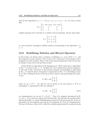 13.2. Stabilizing Solution and Riccati Operator
Then H has eigenvalues
that

1

=1=;

2 3

=

5

325

= j = ; 4 = ; 6 . It is easy to show

2

3

0 0:5 + 0:5j 0:5 ; 0:5j
6
7
X=4 0
0
0
5
0
0
0
satis es equation (13.1) and that X is neither real nor hermitian. On the other hand,
2

X=6
4

2 0 0
0 0 0
0 0 0

3
7
5

is a real symmetric nonnegative de nite solution corresponding to the eigenvalues ;1,
j , ;j .
3

13.2 Stabilizing Solution and Riccati Operator
In this section, we discuss when a solution is stabilizing, i.e., (A + RX ) C ; and
the properties of such solutions. This section is the central part of this chapter and is
designed to be self-contained. Hence some of the material appearing in this section may
be similar to that seen in the previous section.
Assume H has no eigenvalues on the imaginary axis. Then it must have n eigenvalues
in Re s < 0 and n in Re s > 0. Consider the two n-dimensional spectral subspaces,
X; (H ) and X+ (H ): the former is the invariant subspace corresponding to eigenvalues
in Re s < 0 and the latter corresponds to eigenvalues in Re s > 0. By nding a basis
for X; (H ), stacking the basis vectors up to form a matrix, and partitioning the matrix,
we get
"
#

X; (H ) = Im X1
X2

where X1 X2 2 C n n . (X1 and X2 can be chosen to be real matrices.) If X1 is
nonsingular or, equivalently, if the two subspaces

X; (H ) Im

"

0

I

#

(13:5)

;
are complementary, we can set X := X2 X1 1. Then X is uniquely determined by H ,
i.e., H 7;! X is a function, which will be denoted Ric. We will take the domain of Ric,
denoted dom(Ric), to consist of Hamiltonian matrices H with two properties: H has no
eigenvalues on the imaginary axis and the two subspaces in (13.5) are complementary.
For ease of reference, these will be called the stability property and the complementarity

 