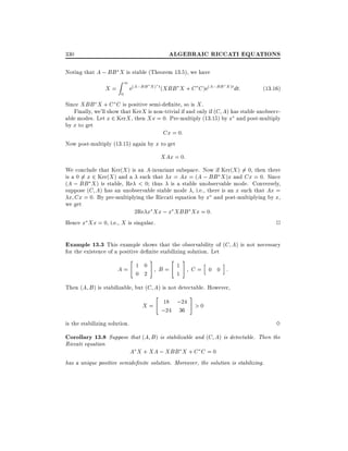 ALGEBRAIC RICCATI EQUATIONS

330

Noting that A ; BB X is stable (Theorem 13.5), we have

X=

1

Z

0

e(A;BB X ) t (XBB X + C C )e(A;BB X )t dt:

(13:16)

Since XBB X + C C is positive semi-de nite, so is X .
Finally, we'll show that KerX is non-trivial if and only if (C A) has stable unobservable modes. Let x 2 KerX , then Xx = 0. Pre-multiply (13.15) by x and post-multiply
by x to get
Cx = 0:
Now post-multiply (13.15) again by x to get

XAx = 0:
We conclude that Ker(X ) is an A-invariant subspace. Now if Ker(X ) 6= 0, then there
is a 0 6= x 2 Ker(X ) and a such that x = Ax = (A ; BB X )x and Cx = 0. Since
(A ; BB X ) is stable, Re < 0 thus is a stable unobservable mode. Conversely,
suppose (C A) has an unobservable stable mode , i.e., there is an x such that Ax =
x Cx = 0. By pre-multiplying the Riccati equation by x and post-multiplying by x,
we get
2Re x Xx ; x XBB Xx = 0:
Hence x Xx = 0, i.e., X is singular.
2

Example 13.3 This example shows that the observability of (C A) is not necessary
for the existence of a positive de nite stabilizing solution. Let
"

A= 1 0
0 2

#

"

B= 1
1

#

h

i

C= 0 0 :

Then (A B ) is stabilizable, but (C A) is not detectable. However,
"

#

X = 18 ;24 > 0
;24 36

3

is the stabilizing solution.

Corollary 13.8 Suppose that (A B) is stabilizable and (C A) is detectable. Then the
Riccati equation

A X + XA ; XBB X + C C = 0

has a unique positive semide nite solution. Moreover, the solution is stabilizing.

 