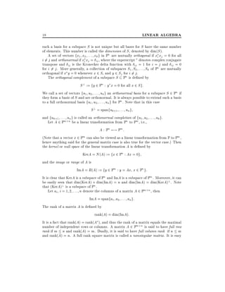 LINEAR ALGEBRA

18

such a basis for a subspace S is not unique but all bases for S have the same number
of elements. This number is called the dimension of S , denoted by dim(S ).
A set of vectors fx1 x2 : : : xk g in Fn are mutually orthogonal if xi xj = 0 for all
i 6= j and orthonormal if xi xj = ij , where the superscript denotes complex conjugate
transpose and ij is the Kronecker delta function with ij = 1 for i = j and ij = 0
for i 6= j . More generally, a collection of subspaces S1 S2 : : : Sk of Fn are mutually
orthogonal if x y = 0 whenever x 2 Si and y 2 Sj for i 6= j .
The orthogonal complement of a subspace S Fn is de ned by

S ? := fy 2 Fn : y x = 0 for all x 2 S g:
We call a set of vectors fu1 u2 : : : uk g an orthonormal basis for a subspace S 2 Fn if
they form a basis of S and are orthonormal. It is always possible to extend such a basis
to a full orthonormal basis fu1 u2 : : : un g for Fn . Note that in this case
S ? = spanfuk+1 : : : un g
and fuk+1 : : : un g is called an orthonormal completion of fu1 u2 : : : uk g.
Let A 2 Fm n be a linear transformation from Fn to Fm , i.e.,
A : Fn 7;! Fm :
(Note that a vector x 2 Fm can also be viewed as a linear transformation from F to Fm ,
hence anything said for the general matrix case is also true for the vector case.) Then
the kernel or null space of the linear transformation A is de ned by
KerA = N (A) := fx 2 Fn : Ax = 0g
and the image or range of A is
ImA = R(A) := fy 2 Fm : y = Ax x 2 Fn g:
It is clear that KerA is a subspace of Fn and ImA is a subspace of Fm . Moreover, it can
be easily seen that dim(KerA) + dim(ImA) = n and dim(ImA) = dim(KerA)? . Note
that (KerA)? is a subspace of Fn .
Let ai i = 1 2 : : : n denote the columns of a matrix A 2 Fm n , then
ImA = spanfa1 a2 : : : an g:
The rank of a matrix A is de ned by
rank(A) = dim(ImA):
It is a fact that rank(A) = rank(A ), and thus the rank of a matrix equals the maximal
number of independent rows or columns. A matrix A 2 Fm n is said to have full row
rank if m n and rank(A) = m. Dually, it is said to have full column rank if n m
and rank(A) = n. A full rank square matrix is called a nonsingular matrix. It is easy

 