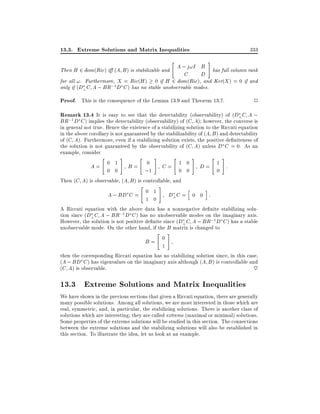 13.3. Extreme Solutions and Matrix Inequalities
"

333
#

A ; j!I B has full column rank
Then H 2 dom(Ric) i (A B ) is stabilizable and
C
D
for all !. Furthermore, X = Ric(H ) 0 if H 2 dom(Ric), and Ker(X ) = 0 if and
only if (D? C A ; BR;1 D C ) has no stable unobservable modes.

Proof. This is the consequence of the Lemma 13.9 and Theorem 13.7.

2

Remark 13.4 It is easy to see that the detectability (observability) of (D?C A ;

BR;1 D C ) implies the detectability (observability) of (C A) however, the converse is

in general not true. Hence the existence of a stabilizing solution to the Riccati equation
in the above corollary is not guaranteed by the stabilizability of (A B ) and detectability
of (C A). Furthermore, even if a stabilizing solution exists, the positive de niteness of
the solution is not guaranteed by the observability of (C A) unless D C = 0. As an
example, consider
"
#
"
#
"
#
"
#
0 1
0
1 0
1
A=
B=
C=
D=
:
0 0
;1
0 0
0
Then (C A) is observable, (A B ) is controllable, and
"
#
h
i
0 1
A ; BD C =
D? C = 0 0 :
1 0
A Riccati equation with the above data has a nonnegative de nite stabilizing solution since (D? C A ; BR;1 D C ) has no unobservable modes on the imaginary axis.
However, the solution is not positive de nite since (D? C A ; BR;1 D C ) has a stable
unobservable mode. On the other hand, if the B matrix is changed to
"
#
0
B=
1
then the corresponding Riccati equation has no stabilizing solution since, in this case,
(A ; BD C ) has eigenvalues on the imaginary axis although (A B ) is controllable and
(C A) is observable.
~

13.3 Extreme Solutions and Matrix Inequalities
We have shown in the previous sections that given a Riccati equation, there are generally
many possible solutions. Among all solutions, we are most interested in those which are
real, symmetric, and, in particular, the stabilizing solutions. There is another class of
solutions which are interesting they are called extreme (maximal or minimal) solutions.
Some properties of the extreme solutions will be studied in this section. The connections
between the extreme solutions and the stabilizing solutions will also be established in
this section. To illustrate the idea, let us look at an example.

 
