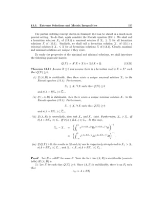 13.3. Extreme Solutions and Matrix Inequalities

335

The partial ordering concept shown in Example 13.4 can be stated in a much more
general setting. To do that, again consider the Riccati equation (13.1). We shall call
a hermitian solution X+ of (13.1) a maximal solution if X+ X for all hermitian
solutions X of (13.1). Similarly, we shall call a hermitian solution X; of (13.1) a
minimal solution if X; X for all hermitian solutions X of (13.1). Clearly, maximal
and minimal solutions are unique if they exist.
To study the properties of the maximal and minimal solutions, we shall introduce
the following quadratic matrix:

Q(X ) := A X + XA + XRX + Q:

(13:21)

Theorem 13.11 Assume R 0 and assume there is a hermitian matrix X = X such
that Q(X ) 0.

(i) If (A R) is stabilizable, then there exists a unique maximal solution X+ to the
Riccati equation (13.1). Furthermore,

X+ X 8 X such that Q(X ) 0
and (A + RX+ ) C ; .
(ii) If (;A R) is stabilizable, then there exists a unique minimal solution X; to the
Riccati equation (13.1). Furthermore,

X; X 8 X such that Q(X ) 0
and (A + RX; ) C + .
(iii) If (A R) is controllable, then both X+ and X; exist. Furthermore, X+ > X; i
(A + RX+ ) C ; i (A + RX;) C + . In this case,

X+ ; X; =
=

1

Z
Z

0

0

;1

e(A+RX+ )t Re(A+RX+ ) t dt
e(A+RX; )t Re(A+RX; ) t dt

;1

;1

:

(iv) If Q(X ) > 0, the results in (i) and (ii) can be respectively strengthened to X+ > X ,
(A + RX+ ) C ; , and X; < X , (A + RX; ) C + .

Proof. Let R = ;BB for some B. Note the fact that (A R) is stabilizable (controllable) i (A B ) is.
(i): Let X be such that Q(X ) 0. Since (A B ) is stabilizable, there is an F0 such
that

A0 := A + BF0

 