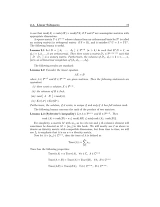 2.1. Linear Subspaces

19

to see that rank(A) = rank(AT ) = rank(PA) if T and P are nonsingular matrices with
appropriate dimensions.
A square matrix U 2 F n n whose columns form an orthonormal basis for Fn is called
an unitary matrix (or orthogonal matrix if F = R), and it satis es U U = I = UU .
The following lemma is useful.
Lemma 2.1 Let D = d1 : : : dk 2 Fn k (n > k) be such that D D = I , so
di i = 1 2 : : : k are orthonormal. Then there exists a matrix D? 2 Fn (n;k) such that
D D? is a unitary matrix. Furthermore, the columns of D?, di i = k + 1 : : : n,
form an orthonormal completion of fd1 d2 : : : dk g.
The following results are standard:
Lemma 2.2 Consider the linear equation
where A 2 Fn l and

B

AX = B

2 Fn m are given matrices. Then the following statements are

equivalent:
(i) there exists a solution X 2 Fl m .
(ii) the columns of B 2 ImA.
(iii) rank A B =rank(A).
(iv) Ker(A ) Ker(B ).
Furthermore, the solution, if it exists, is unique if and only if A has full column rank.
The following lemma concerns the rank of the product of two matrices.
Lemma 2.3 (Sylvester's inequality) Let A 2 Fm n and B 2 Fn k . Then
rank (A) + rank(B ) ; n rank(AB ) minfrank (A) rank(B )g:
For simplicity, a matrix M with mij as its i-th row and j -th column's element will
sometimes be denoted as M = mij ] in this book. We will mostly use I as above to
denote an identity matrix with compatible dimensions, but from time to time, we will
use In to emphasis that it is an n n identity matrix.
Now let A = aij ] 2 C n n , then the trace of A is de ned as

Trace(A) :=

n
X
i=1

aii :

Trace has the following properties:
Trace( A) = Trace(A) 8 2 C A 2 C n n
Trace(A + B ) = Trace(A) + Trace(B ) 8A B 2 C n n
Trace(AB ) = Trace(BA) 8A 2 C n m B 2 C m n :

 