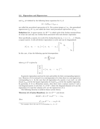 2.2. Eigenvalues and Eigenvectors

21

and tijk 6= 0 de ned by the following linear equations for k 2
(A ; i I )tijk = tij(k;1)
are called the generalized eigenvectors of A. For a given integer q nij , the generalized
eigenvectors tijl 8l < q, are called the lower rank generalized eigenvectors of tijq .
De nition 2.1 A square matrix A 2 Rn n is called cyclic if the Jordan canonical form
of A has one and only one Jordan block associated with each distinct eigenvalue.
More speci cally, a matrix A is cyclic if its Jordan form has mi = 1 i = 1 : : : l. Clearly,
a square matrix A with all distinct eigenvalues is cyclic and can be diagonalized:
2

A x1 x2

xn = x1 x2

xn

6
6
6
4

1

3

2

...

7
7
7
5

:

n

In this case, A has the following spectral decomposition:

A=
where yi 2 C n is given by

2
6
6
6
4

y1
y2
..
.

yn

n
X
i=1

i xi yi

3
7
7
7
5

= x1 x2

xn ;1 :

In general, eigenvalues need not be real, and neither do their corresponding eigenvectors. However, if A is real and is a real eigenvalue of A, then there is a real eigenvector
corresponding to . In the case that all eigenvalues of a matrix A are real1 , we will
denote max (A) for the largest eigenvalue of A and min (A) for the smallest eigenvalue.
In particular, if A is a Hermitian matrix, then there exist a unitary matrix U and a
real diagonal matrix such that A = U U , where the diagonal elements of are the
eigenvalues of A and the columns of U are the eigenvectors of A.
The following theorem is useful in linear system theory.
Theorem 2.5 (Cayley-Hamilton) Let A 2 C n n and denote
det( I ; A) = n + a1 n;1 + + an :
Then
An + a1 An;1 + + an I = 0:
1

For example, this is the case if A is Hermitian, i.e., A = A .

 
