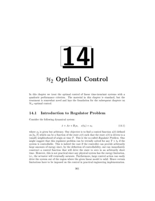 14

H2 Optimal Control
In this chapter we treat the optimal control of linear time-invariant systems with a
quadratic performance criterion. The material in this chapter is standard, but the
treatment is somewhat novel and lays the foundation for the subsequent chapters on
H1 -optimal control.

14.1 Introduction to Regulator Problem
Consider the following dynamical system:

x = Ax + B2 u x(t0 ) = x0
_

(14:1)

where x0 is given but arbitrary. Our objective is to nd a control function u(t) de ned
on t0 T ] which can be a function of the state x(t) such that the state x(t) is driven to a
(small) neighborhood of origin at time T . This is the so-called Regulator Problem. One
might suggest that this regulator problem can be trivially solved for any T > t0 if the
system is controllable. This is indeed the case if the controller can provide arbitrarily
large amounts of energy since, by the de nition of controllability, one can immediately
construct a control function that will drive the state to zero in an arbitrarily short
time. However, this is not practical since any physical system has the energy limitation,
i.e., the actuator will eventually saturate. Furthermore, large control action can easily
drive the system out of the region where the given linear model is valid. Hence certain
limitations have to be imposed on the control in practical engineering implementation.
365

 