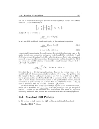 14.2. Standard LQR Problem

367

will not be assumed in the sequel. Since the matrix in (14.3) is positive semi-de nite
with R = I , it can be factored as
"

#

"

Q S = C1
S I
D12

#

h

i

C1 D12 :

And (14.2) can be rewritten as
min kC1 x + D12 uk2 :
2

u2L2 0 1)

In fact, the LQR problem is posed traditionally as the minimization problem
min kC1 x + D12 uk2
2

u2L2 0 1)

(14:4)

x = Ax + Bu x(0) = x0
_

(14:5)
without explicitly mentioning the condition that the control should drive the state to the
origin. Instead some assumptions are imposed on Q S , and R (or equivalently C1 and
D12 ) to ensure that the optimal control law u has this property. To see what assumption
one needs to make in order to ensure that the minimization problem formulated in (14.4)
and (14.5) has a sensible solution, let us consider a simple example with A = 1 B =
1 Q = 0 S = 0, and R = 1:
min

Z

u2L2 0 1) 0

1

u2 dt x = x + u x(0) = x0 :
_

It is clear that u = 0 is the optimal solution. However, the system with u = 0 is
unstable and x(t) diverges exponentially to in nity, x(t) = et x0 . The problem with
this example is that the performance index does not see" the unstable state x. This is
true in general, and the proof of this fact is left as an exercise to the reader. Hence in
order to ensure that the minimization problem in (14.4) and (14.5) is sensible, we must
assume that all unstable states can be seen" from the performance index, i.e., (C1 A)
must be detectable. This will be called a standard LQR problem.
On the other hand, if the closed-loopRstability is imposed on the above minimization,
then it can be shown that minu2L2 0 1) 01 u2 dt = 2x2 and u(t) = ;2x(t) is the optimal
0
control. This can also be generalized to a more general case where (C1 A) is not
necessarily detectable. This problem will be referred to as an Extended LQR problem.

14.2 Standard LQR Problem
In this section, we shall consider the LQR problem as traditionally formulated.

Standard LQR Problem

 