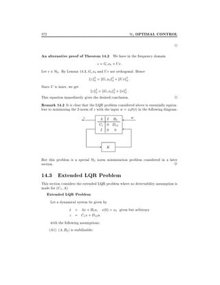 H2 OPTIMAL CONTROL

372

2

An alternative proof of Theorem 14.2 We have in the frequency domain
z = Gc x0 + Uv:
Let v 2 H2 . By Lemma 14.3, Gc x0 and Uv are orthogonal. Hence
kz k2 = kGc x0 k2 + kUvk2 :
2
2
2
Since U is inner, we get
kz k2 = kGc x0 k2 + kvk2 :
2
2
2
This equation immediately gives the desired conclusion.

2

Remark 14.2 It is clear that the LQR problem considered above is essentially equiva-

lent to minimizing the 2-norm of z with the input w = x0 (t) in the following diagram:

z

A I B2
C1 0 D12
I 0 0

-

w

K

But this problem is a special H2 norm minimization problem considered in a later
section.
~

14.3 Extended LQR Problem
This section considers the extended LQR problem where no detectability assumption is
made for (C1 A).

Extended LQR Problem

Let a dynamical system be given by

x = Ax + B2 u x(0) = x0 given but arbitrary
_
z = C1 x + D12 u
with the following assumptions:
(A1) (A B2 ) is stabilizable

 