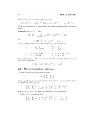 LINEAR ALGEBRA

22
This is obvious if A has distinct eigenvalues. Since

An + a1 An;1 +

+ an I = T ;1 diag f: : : n + a1 in;1 +
i

+ an : : :g T = 0

and i is an eigenvalue of A. The proof for the general case follows from the following
lemma.
Lemma 2.6 Let A 2 C n n . Then
1
( I ; A);1 = det( I ; A) (R1 n;1 + R2 n;2 + + Rn )
and
det( I ; A) = n + a1 n;1 + + an
where ai and Ri can be computed from the following recursive formulas:

a1
a2

=
=
.
.
.
=
=

; Trace A
1
; 2 Trace(R2 A)

R1 = I
R2 = R1 A + a1 I

.
.
.
1 Trace(Rn;1 A)
an;1
; n;1
Rn = Rn;1 A + an;1 I
1
0 = Rn A + an I:
an
; n Trace(Rn A)
The proof is left to the reader as an exercise. Note that the Cayley-Hamilton Theorem
follows from the fact that

0 = Rn A + an I = An + a1 An;1 +

+ an I:

2.3 Matrix Inversion Formulas
Let A be a square matrix partitioned as follows

A := A11 A12
A21 A22
where A11 and A22 are also square matrices. Now suppose A11 is nonsingular, then A
has the following decomposition:

I
0
A11 A12 =
A21 A22
A21 A;1 I
11

A11 0
0

with := A22 ; A21 A;1 A12 , and A is nonsingular i
11
Dually, if A22 is nonsingular, then

A11 A12 = I A12 A;1
22
A21 A22
0
I

0
0 A22

I A;1 A12
11
0
I
is nonsingular.

I
0
A;1 A21 I
22

 