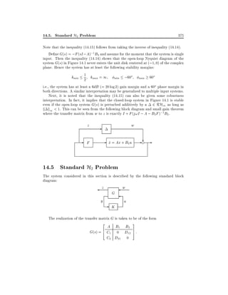 14.5. Standard H2 Problem

375

Note that the inequality (14.15) follows from taking the inverse of inequality (14.14).
De ne G(s) = ;F (sI ; A);1 B2 and assume for the moment that the system is single
input. Then the inequality (14.14) shows that the open-loop Nyquist diagram of the
system G(s) in Figure 14.1 never enters the unit disk centered at (;1 0) of the complex
plane. Hence the system has at least the following stability margins:
kmin 1 kmax = 1 min ;60o max 60o
2
i.e., the system has at least a 6dB (= 20 log 2) gain margin and a 60o phase margin in
both directions. A similar interpretation may be generalized to multiple input systems.
Next, it is noted that the inequality (14.15) can also be given some robustness
interpretation. In fact, it implies that the closed-loop system in Figure 14.1 is stable
even if the open-loop system G(s) is perturbed additively by a 2 RH1 as long as
k k1 < 1. This can be seen from the following block diagram and small gain theorem
where the transfer matrix from w to z is exactly I + F (j!I ; A ; B2 F );1 B2 .

z

-

w

-

- x_ = Ax + B2u - ? e

F

14.5 Standard H2 Problem
The system considered in this section is described by the following standard block
diagram:

z
y

G

-

K

w
u

The realization of the transfer matrix G is taken to be of the form
2

3

A B1 B2
6
G(s) = 4 C1 0 D12 7 :
5
C2 D21 0

 