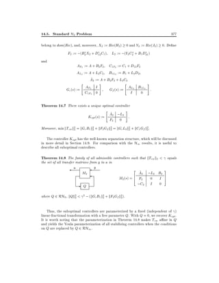 14.5. Standard H2 Problem

377

belong to dom(Ric), and, moreover, X2 := Ric(H2 ) 0 and Y2 := Ric(J2 ) 0. De ne

F2 := ;(B2 X2 + D12 C1 ) L2 := ;(Y2 C2 + B1 D21 )
and

AF2 := A + B2 F2 C1F2 := C1 + D12 F2
AL2 := A + L2C2 B1L2 := B1 + L2 D21
^
A2 := A + B2 F2 + L2C2
#
"
#
"
AL2 B1L2 :
AF2 I
Gf (s) :=
Gc (s) :=
C1F2 0
I
0

Theorem 14.7 There exists a unique optimal controller
#
"
^
A2 ;L2 :
K (s) :=
opt

F2

0

Moreover, min kTzw k2 = kGc B1 k2 + kF2 Gf k2 = kGc L2k2 + kC1 Gf k2 .
2
2
2
2
2

The controller Kopt has the well-known separation structure, which will be discussed
in more detail in Section 14.9. For comparison with the H1 results, it is useful to
describe all suboptimal controllers.

Theorem 14.8 The family of all admissible controllers such that kTzw k2 < equals
the set of all transfer matrices from y to u in

u

M2

-

Q

y

2

^
A2 ;L2 B2
6
M2 (s) = 4 F2 0 I
;C2 I 0

3
7
5

where Q 2 RH2 , kQk2 < 2 ; (kGc B1 k2 + kF2 Gf k2 ).
2
2
2

Thus, the suboptimal controllers are parameterized by a xed (independent of )
linear-fractional transformation with a free parameter Q. With Q = 0, we recover Kopt .
It is worth noting that the parameterization in Theorem 14.8 makes Tzw a ne in Q
and yields the Youla parameterization of all stabilizing controllers when the conditions
on Q are replaced by Q 2 RH1 .

 
