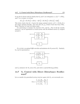 14.7. H2 Control with Direct Disturbance Feedforward*

379

It can also be shown easily by duality that Gf and V are orthogonal, i.e., Gf V 2 RH? ,
2
and V is a co-inner, so we have
kTzw k2 = kGc B1 k2 + kF2 Gf ; QV k2 = kGc B1 k2 + kF2 Gf k2 + kQk2 :
2
2
2
2
2
2
This shows clearly that Q = 0 gives the unique optimal control, so K = F`(M2 0) is
the unique optimal controller. Note also that kTzw k2 is nite if and only if Q 2 RH2 .
Hence Theorem 14.7 and 14.8 follow easily.
It is interesting to examine the structure of Gc and Gf . First of all the transfer
matrix Gc can be represented as a xed system with the feedback matrix F2 wrapped
around it:

A I B2
C1 0 D12
I 0 0

-

F2

F2 is, in fact, an optimal LQR controller and minimizes the H2 norm of Gc . Similarly,
Gf can be represented as
A B1 I
I 0 0
C2 D21 0

-

L2

and L2 minimizes the H2 norm of Gf and solves a special ltering problem.

14.7 H2 Control with Direct Disturbance Feedforward*

Let us consider the generalized system structure again with D11 not necessarily zero:
2

A B1 B2
6
G(s) = 4 C1 D11 D12
C2 D21 0

3
7
5

 