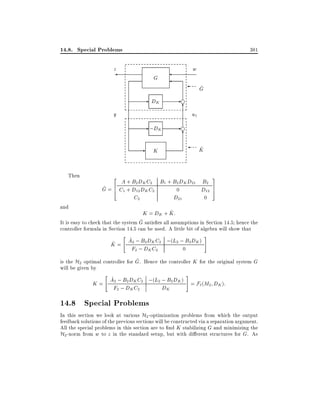 14.8. Special Problems

381

z

w

G

- DK

-f
6

y

- ;DK
Then

and

^
G

u1

-f
6
^
K

K

2

A + B2 DK C2 B1 + B2 DK D21 B2
^ = 6 C1 + D12 DK C2
G 4
0
D12
C2
D21
0

3
7
5

^
K = DK + K:
^
It is easy to check that the system G satis es all assumptions in Section 14.5 hence the
controller formula in Section 14.5 can be used. A little bit of algebra will show that
#
"
^
A2 ; B2 DK C2 ;(L2 ; B2 DK )
^
K=
F2 ; DK C2
0

^
is the H2 optimal controller for G. Hence the controller K for the original system G
will be given by
"
#
^
A2 ; B2 DK C2 ;(L2 ; B2 DK ) = F (M D ):
K=
` 2 K

F2 ; DK C2

14.8 Special Problems

DK

In this section we look at various H2 -optimization problems from which the output
feedback solutions of the previous sections will be constructed via a separation argument.
All the special problems in this section are to nd K stabilizing G and minimizing the
H2 -norm from w to z in the standard setup, but with di erent structures for G. As

 