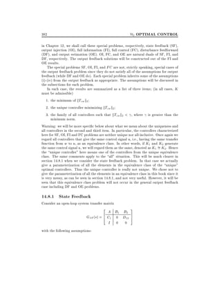 H2 OPTIMAL CONTROL

382

in Chapter 12, we shall call these special problems, respectively, state feedback (SF),
output injection (OI), full information (FI), full control (FC), disturbance feedforward
(DF), and output estimation (OE). OI, FC, and OE are natural duals of SF, FI, and
DF, respectively. The output feedback solutions will be constructed out of the FI and
OE results.
The special problems SF, OI, FI, and FC are not, strictly speaking, special cases of
the output feedback problem since they do not satisfy all of the assumptions for output
feedback (while DF and OE do). Each special problem inherits some of the assumptions
(i)-(iv) from the output feedback as appropriate. The assumptions will be discussed in
the subsections for each problem.
In each case, the results are summarized as a list of three items (in all cases, K
must be admissible)
1. the minimum of kTzw k2
2. the unique controller minimizing kTzw k2
3. the family of all controllers such that kTzw k2 < , where is greater than the
minimum norm.
Warning: we will be more speci c below about what we mean about the uniqueness and
all controllers in the second and third item. In particular, the controllers characterized
here for SF, OI, FI and FC problems are neither unique nor all-inclusive. Once again we
regard all controllers that give the same control signal u, i.e., having the same transfer
function from w to u, as an equivalence class. In other words, if K1 and K2 generate
the same control signal u, we will regard them as the same, denoted as K1 = K2. Hence
the unique controller" here means one of the controllers from the unique equivalence
class. The same comments apply to the all" situation. This will be much clearer in
section 14.8.1 when we consider the state feedback problem. In that case we actually
give a parameterization of all the elements in the equivalence class of the unique"
optimal controllers. Thus the unique controller is really not unique. We chose not to
give the parameterization of all the elements in an equivalence class in this book since it
is very messy, as can be seen in section 14.8.1, and not very useful. However, it will be
seen that this equivalence class problem will not occur in the general output feedback
case including DF and OE problems.

14.8.1 State Feedback

Consider an open-loop system transfer matrix
2

A B1 B2
6
GSF (s) = 4 C1 0 D12
I 0 0
with the following assumptions:

3
7
5

 