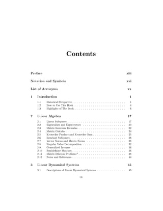 Contents
Preface

xiii

Notation and Symbols

xvi

List of Acronyms

xx

1 Introduction

1

1.1
1.2
1.3

Historical Perspective : : : : : : : : : : : : : : : : : : : : : : : : : :
How to Use This Book : : : : : : : : : : : : : : : : : : : : : : : : :
Highlights of The Book : : : : : : : : : : : : : : : : : : : : : : : : :

2 Linear Algebra
2.1
2.2
2.3
2.4
2.5
2.6
2.7
2.8
2.9
2.10
2.11
2.12

Linear Subspaces : : : : : : : : : : : : :
Eigenvalues and Eigenvectors : : : : : :
Matrix Inversion Formulas : : : : : : : :
Matrix Calculus : : : : : : : : : : : : : :
Kronecker Product and Kronecker Sum :
Invariant Subspaces : : : : : : : : : : : :
Vector Norms and Matrix Norms : : : :
Singular Value Decomposition : : : : : :
Generalized Inverses : : : : : : : : : : :
Semide nite Matrices : : : : : : : : : : :
Matrix Dilation Problems* : : : : : : : :
Notes and References : : : : : : : : : : :

3 Linear Dynamical Systems
3.1

:
:
:
:
:
:
:
:
:
:
:
:

:
:
:
:
:
:
:
:
:
:
:
:

:
:
:
:
:
:
:
:
:
:
:
:

:
:
:
:
:
:
:
:
:
:
:
:

:
:
:
:
:
:
:
:
:
:
:
:

:
:
:
:
:
:
:
:
:
:
:
:

:
:
:
:
:
:
:
:
:
:
:
:

:
:
:
:
:
:
:
:
:
:
:
:

:
:
:
:
:
:
:
:
:
:
:
:

:
:
:
:
:
:
:
:
:
:
:
:

:
:
:
:
:
:
:
:
:
:
:
:

:
:
:
:
:
:
:
:
:
:
:
:

:
:
:
:
:
:
:
:
:
:
:
:

:
:
:
:
:
:
:
:
:
:
:
:

:
:
:
:
:
:
:
:
:
:
:
:

Descriptions of Linear Dynamical Systems : : : : : : : : : : : : : :
vii

1
4
6

17

17
20
22
24
25
26
28
32
36
36
38
44

45

45

 