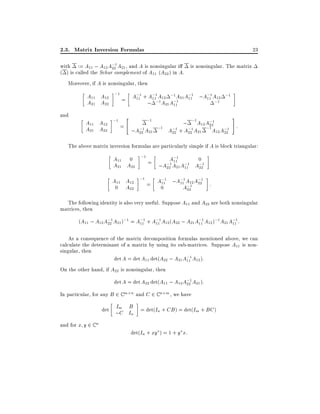 2.3. Matrix Inversion Formulas

23

with := A11 ; A12 A;1 A21 , and A is nonsingular i
is nonsingular. The matrix
22
( ) is called the Schur complement of A11 (A22 ) in A.
Moreover, if A is nonsingular, then

A11 A12 ;1 = A;1 + A;1 A12 ;1 A21 A;1 ;A;1 A12 ;1
11
11
11
11
;1
A21 A22
; ;1 A21 A;1
11
and

#
"
;1
; ;1 A12 A;1
A11 A12 ;1 =
22
:
A21 A22
;A;1 A21 ;1 A;1 + A;1 A21 ;1 A12 A;1
22
22
22
22

The above matrix inversion formulas are particularly simple if A is block triangular:

A11 0 ;1 =
A;1
0
11
;1 A21 A;1 A;1
A21 A22
;A22
11
22
A11 A12 ;1 = A;1 ;A;1 A12 A;1 :
11
11 ;1 22
0 A22
0
A22
The following identity is also very useful. Suppose A11 and A22 are both nonsingular
matrices, then
(A11 ; A12 A;1 A21 );1 = A;1 + A;1 A12 (A22 ; A21 A;1 A12 );1 A21 A;1 :
22
11
11
11
11
As a consequence of the matrix decomposition formulas mentioned above, we can
calculate the determinant of a matrix by using its sub-matrices. Suppose A11 is nonsingular, then
det A = det A11 det(A22 ; A21 A;1 A12 ):
11
On the other hand, if A22 is nonsingular, then
det A = det A22 det(A11 ; A12 A;1 A21 ):
22
In particular, for any B 2 C m n and C 2 C n m , we have

I B
det ;m I = det(In + CB ) = det(Im + BC )
C n
and for x y 2 C n

det(In + xy ) = 1 + y x:

 