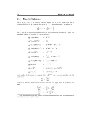 LINEAR ALGEBRA

24

2.4 Matrix Calculus

Let X = xij ] 2 C m n be a real or complex matrix and F (X ) 2 C be a scalar real or
complex function of X then the derivative of F (X ) with respect to X is de ned as

@
@
@X F (X ) := @xij F (X ) :
Let A and B be constant complex matrices with compatible dimensions. Then the
following is a list of formulas for the derivatives2:
@
@X TracefAXB g
@
T
@X TracefAX B g
@
@X TracefAXBX g
@
T
@X TracefAXBX g
@
k
@X TracefX g

= AT B T

@
k
@X TracefAX g

=

@
;1
@X TracefAX B g
@
@X log det X
@
T
@X det X
@
k
@X detfX g

= ;(X ;1 BAX ;1)T

= BA
= AT X T B T + B T X T AT
= AT XB T + AXB
= k(X k;1 )T
Pk;1

i=0

X i AX k;i;1

T

= (X T );1
@
= @X det X = (detX )(X T );1

= k(detX k )(X T );1 :

And nally, the derivative of a matrix A( ) 2 C m n with respect to a scalar 2 C is
de ned as
dA := daij
d
d

so that all the rules applicable to a scalar function also apply here. In particular, we
have
d(AB ) = dA B + A dB

d
d
d
dA;1 = ;A;1 dA A;1 :
d
d

2 Note that transpose rather than complex conjugate transpose should be used in the list even if the
involved matrices are complex matrices.

 