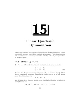 15

Linear Quadratic
Optimization
This chapter considers time domain characterizations of Hankel operators and Toeplitz
operators by means of some related quadratic optimizations. These characterizations
will be used to prove a max-min problem which is the key to the H1 theory considered
in the next chapter.

15.1 Hankel Operators
Let G(s) be a stable real rational transfer matrix with a state space realization

x = Ax + Bw
_
z = Cx + Dw:

(15.1)

Consider rst the problem of using an input w 2 L2; to maximize kP+ z k2. This is
2
exactly the standard problem of computing the Hankel norm of G, i.e., the induced
norm of the Hankel operator
?
P+ MG : H2 ! H2
and the norm can be expressed in terms of the controllability Gramian Lc and observability Gramian Lo:

ALc + LcA + BB = 0

A Lo + LoA + C C = 0:
393

 