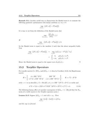 15.2. Toeplitz Operators

395

Remark 15.1 Another useful way to characterize the Hankel norm is to examine the
following quadratic optimization with initial condition x(;1) = 0:
sup kP+ z k2 ; 2 kwk2 :
2
2
w2L2;

It is easy to see from the de nition of the Hankel norm that
+z
sup kPwkk2
k 2
06=w2L2;

i

sup

06=w2L2;

kP+ z k2 ; 2 kwk2
2
2

So the Hankel norm is equal to the smallest
Now
sup kP+ z k2 ; 2 kwk2
2
2

w2L2;

=

such that the above inequality holds.
sup (x0 Lo x0 ; 2 x0 L;1 x0 )
c

x0 2Rn
(

=

0:

0
+1

(Lo Lc) 2
(Lo Lc) > 2 :

~

Hence the Hankel norm is equal to the square root of (Lo Lc).

15.2 Toeplitz Operators

If a transfer matrix G 2 RH1 and kGk1 < 1, then by Corollary 13.24, the Hamiltonian
matrix
"

A + BR;1 D C
BR;1 B
H=
;1D )C ;(A + BR;1 D C )
;C (I + DR

#

R = 2I ; D D

with = 1 is in dom(Ric), X = Ric(H ) 0, A + BR;1 (B X + D C ) is stable and

A X + XA + (XB + C D)R;1 (B X + D C ) + C C = 0:

(15:3)

The following lemma o ers yet another consequence of kGk1 < 1. (Recall that the H1
norm of a stable matrix is the Toeplitz operator norm.)

Lemma 15.3 Suppose kGk1 < 1 and x(0) = x0 . Then
sup (kz k2 ; kwk2 ) = x0 Xx0
2
2
w2L2+

and the sup is achieved.

 
