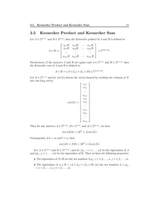 2.5. Kronecker Product and Kronecker Sum

25

2.5 Kronecker Product and Kronecker Sum

Let A 2 C m n and B 2 C p q , then the Kronecker product of A and B is de ned as
2
6

A B := 6
6
4

a11 B a12 B
a21 B a22 B

a1n B
a2n B

am1 B am2 B

amn B

..
.

..
.

..
.

3
7
7
7
5

2 C mp

nq :

Furthermore, if the matrices A and B are square and A 2 C n n and B 2 C m m then
the Kronecker sum of A and B is de ned as

A B := (A Im ) + (In B ) 2 C nm nm :
Let X 2 C m n and let vec(X ) denote the vector formed by stacking the columns of X
into one long vector:

2

vec(X ) :=

6
6
6
6
6
6
6
6
6
6
6
6
6
6
6
6
6
6
6
4

x11
x21
..
.

3
7
7
7
7
7
7
7
7
7
7
7
7
7
7
7
7
7
7
7
5

xm1
x12
x22 :
.
..

x1n
x2n
..
.

xmn
Then for any matrices A 2 C k m , B 2 C n l , and X 2 C m n , we have
vec(AXB ) = (B T A)vec(X ):
Consequently, if k = m and l = n, then
vec(AX + XB ) = (B T

A)vec(X ):

Let A 2 C n n and B 2 C m m , and let f i i = 1 : : : ng be the eigenvalues of A
and f j j = 1 : : : mg be the eigenvalues of B . Then we have the following properties:
The eigenvalues of A B are the mn numbers i j , i = 1 2 : : : n, j = 1 2 : : : m.
The eigenvalues of A B = (A Im ) + (In B ) are the mn numbers i + j ,
i = 1 2 : : : n, j = 1 2 : : : m.

 