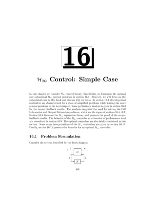 16

H1 Control: Simple Case
In this chapter we consider H1 control theory. Speci cally, we formulate the optimal
and suboptimal H1 control problems in section 16.1. However, we will focus on the
suboptimal case in this book and discuss why we do so. In section 16.2 all suboptimal
controllers are characterized for a class of simpli ed problems while leaving the more
general problems to the next chapter. Some preliminary analysis is given in section 16.3
for the output feedback results. The analysis suggested the need for solving the Full
Information and Output Estimation problems, which are the topics of sections 16.4-16.7.
Section 16.8 discusses the H1 separation theory and presents the proof of the output
feedback results. The behavior of the H1 controller as a function of performance level
is considered in section 16.9. The optimal controllers are also brie y considered in this
section. Some other interpretations of the H1 controllers are given in section 16.10.
Finally, section 16.11 presents the formulas for an optimal H1 controller.

16.1 Problem Formulation
Consider the system described by the block diagram

z
y

G

-

K
405

w
u

 