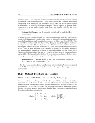 H1 CONTROL: SIMPLE CASE

406

where the plant G and controller K are assumed to be real-rational and proper. It will
be assumed that state space models of G and K are available and that their realizations
are assumed to be stabilizable and detectable. Recall again that a controller is said to
be admissible if it internally stabilizes the system. Clearly, stability is the most basic
requirement for a practical system to work. Hence any sensible controller has to be
admissible.

Optimal H1 Control: nd all admissible controllers K (s) such that kTzw k1

is minimized.

It should be noted that the optimal H1 controllers as de ned above are generally not
unique for MIMO systems. Furthermore, nding an optimal H1 controller is often both
numerically and theoretically complicated, as shown in Glover and Doyle 1989]. This
is certainly in contrast with the standard H2 theory, in which the optimal controller
is unique and can be obtained by solving two Riccati equations without iterations.
Knowing the achievable optimal (minimum) H1 norm may be useful theoretically since
it sets a limit on what we can achieve. However, in practice it is often not necessary
and sometimes even undesirable to design an optimal controller, and it is usually much
cheaper to obtain controllers that are very close in the norm sense to the optimal ones,
which will be called suboptimal controllers. A suboptimal controller may also have other
nice properties over optimal ones, e.g., lower bandwidth.

Suboptimal H1 Control: Given > 0, nd all admissible controllers
K (s) if there is any such that kTzw k1 < .
For the reasons mentioned above, we focus our attention in this book on suboptimal
control. When appropriate, we brie y discuss what will happen when approaches the
optimal value.

16.2 Output Feedback H1 Control

16.2.1 Internal Stability and Input/output Stability

Now suppose K is a stabilizing controller for the system G. Then the internal stability
guarantees Tzw = F` (G K ) 2 RH1 , but the latter does not necessarily imply the
internal stability. The following lemma provides the additional (mild) conditions to the
equivalence of Tzw = F`(G K ) 2 RH1 and internal stability of the closed-loop system.
To state the lemma, we shall assume that G and K have the following stabilizable and
detectable realizations, respectively:
2

A B1 B2
6
G(s) = 4 C1 D11 D12
C2 D21 D22

3
7
5

"

#

^ ^
K (s) = A B :
^ D
C ^

 