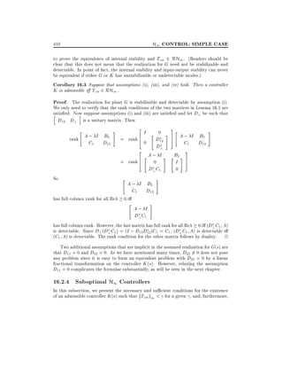 H1 CONTROL: SIMPLE CASE

410

to prove the equivalence of internal stability and Tzw 2 RH1 . (Readers should be
clear that this does not mean that the realization for G need not be stabilizable and
detectable. In point of fact, the internal stability and input-output stability can never
be equivalent if either G or K has unstabilizable or undetectable modes.)
Corollary 16.3 Suppose that assumptions (i), (iii), and (iv) hold. Then a controller
K is admissible i Tzw 2 RH1 .

Proof. The realization for plant G is stabilizable and detectable by assumption (i).
We only need to verify that the rank conditions of the two matrices in Lemma 16.1 are
satis ed. Now suppose assumptions (i) and (iii) are satis ed and let D? be such that
i
h
D12 D? is a unitary matrix. Then
"

A ; I B2
rank
C1 D12

2

#

rank 6
4

=

2

= rank 6
4
So
has full column rank for all Re

"

I

3
"
# 7
5

D12
D?
A; I #
"
0

0

D? C1

A ; I B2
C1 D12

0i

"

0

"

A; I
D? C1

A ; I B2
C1 D12

#

3

"

B2 #
I 7:
5
0

#

#

has full column rank. However, the last matrix has full rank for all Re 0 i (D? C1 A)
is detectable. Since D? (D? C1 ) = (I ; D12 D12 )C1 = C1 , (D? C1 A) is detectable i
(C1 A) is detectable. The rank condition for the other matrix follows by duality. 2
Two additional assumptions that are implicit in the assumed realization for G(s) are
that D11 = 0 and D22 = 0. As we have mentioned many times, D22 6= 0 does not pose
any problem since it is easy to form an equivalent problem with D22 = 0 by a linear
fractional transformation on the controller K (s). However, relaxing the assumption
D11 = 0 complicates the formulae substantially, as will be seen in the next chapter.

16.2.4 Suboptimal H1 Controllers

In this subsection, we present the necessary and su cient conditions for the existence
of an admissible controller K (s) such that kTzw k1 < for a given , and, furthermore,

 