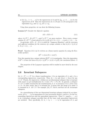 LINEAR ALGEBRA

26

Let fxi i = 1 : : : ng be the eigenvectors of A and let fyj j = 1 : : : mg be the
eigenvectors of B . Then the eigenvectors of A B and A B correspond to the
eigenvalues i j and i + j are xi yj .
Using these properties, we can show the following Lemma.

Lemma 2.7 Consider the Sylvester equation
AX + XB = C

(2:1)

where A 2 Fn n , B 2 Fm m , and C 2 Fn m are given matrices. There exists a unique
solution X 2 Fn m if and only if i (A)+ j (B ) 6= 0 8i = 1 2 : : : n and j = 1 2 : : : m.
In particular, if B = A , (2.1) is called the Lyapunov Equation" and the necessary
and su cient condition for the existence of a unique solution is that i (A) + j (A) 6=
0 8i j = 1 2 : : : n

Proof. Equation (2.1) can be written as a linear matrix equation by using the Kronecker product:

(B T

A)vec(X ) = vec(C ):
Now this equation has a unique solution i B T A is nonsingular. Since the eigenvalues
of B T A have the form of i (A) + j (B T ) = i (A) + j (B ), the conclusion follows. 2
The properties of the Lyapunov equations will be studied in more detail in the next
chapter.

2.6 Invariant Subspaces
Let A : C n 7;! C n be a linear transformation, be an eigenvalue of A, and x be a
corresponding eigenvector, respectively. Then Ax = x and A( x) = ( x) for any
2 C . Clearly, the eigenvector x de nes an one-dimensional subspace that is invariant
with respect to pre-multiplication by A since Ak x = k x 8k. In general, a subspace
S C n is called invariant for the transformation A, or A-invariant, if Ax 2 S for every
x 2 S . In other words, that S is invariant for A means that the image of S under A
is contained in S : AS S . For example, f0g, C n , KerA, and ImA are all A-invariant
subspaces.
As a generalization of the one dimensional invariant subspace induced by an eigenvector, let 1 : : : k be eigenvalues of A (not necessarily distinct), and let xi be the corresponding eigenvectors and the generalized eigenvectors. Then S = spanfx1 : : : xk g
is an A-invariant subspace provided that all the lower rank generalized eigenvectors
are included. More speci cally, let 1 = 2 =
= l be eigenvalues of A, and

 