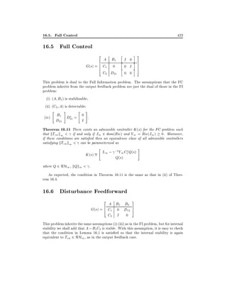 16.5. Full Control

423

16.5 Full Control
2

A B1
6
6
G(s) = 6 C1 0
4
C2 D21

h
h
h

I 0
0 I
0 0

i 3
i 7
7
7
i 5

This problem is dual to the Full Information problem. The assumptions that the FC
problem inherits from the output feedback problem are just the dual of those in the FI
problem:
(i) (A B1 ) is stabilizable
(ii) (C2 A) is detectable
"

(iv)

#

"

#

B1 D = 0 .
I
D21 21

Theorem 16.11 There exists an admissible controller K (s) for the FC problem such
that kTzw k1 < if and only if J1 2 dom(Ric) and Y1 = Ric(J1 ) 0. Moreover,
if these conditions are satis ed then an equivalence class of all admissible controllers
satisfying kTzw k1 < can be parameterized as
"

;2
K (s) = L1 ; Y1 C1 Q(s)
Q(s)

#

where Q 2 RH1 , kQk1 < .

As expected, the condition in Theorem 16.11 is the same as that in (ii) of Theorem 16.4.

16.6 Disturbance Feedforward
2

A B1 B2
G(s) = 6 C1 0 D12
4
C2 I 0

3
7
5

This problem inherits the same assumptions (i)-(iii) as in the FI problem, but for internal
stability we shall add that A ; B1 C2 is stable. With this assumption, it is easy to check
that the condition in Lemma 16.1 is satis ed so that the internal stability is again
equivalent to Tzw 2 RH1 , as in the output feedback case.

 